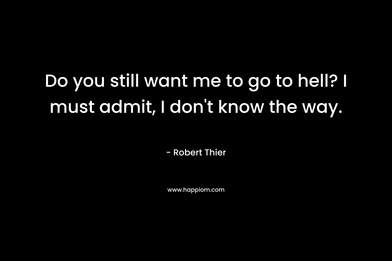 Do you still want me to go to hell? I must admit, I don’t know the way. – Robert Thier