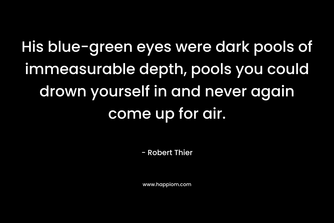 His blue-green eyes were dark pools of immeasurable depth, pools you could drown yourself in and never again come up for air. – Robert Thier