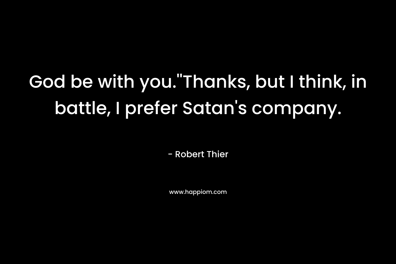 God be with you.”Thanks, but I think, in battle, I prefer Satan’s company. – Robert Thier