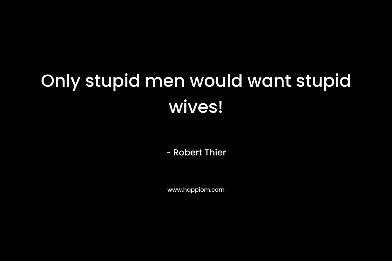 Only stupid men would want stupid wives! – Robert Thier