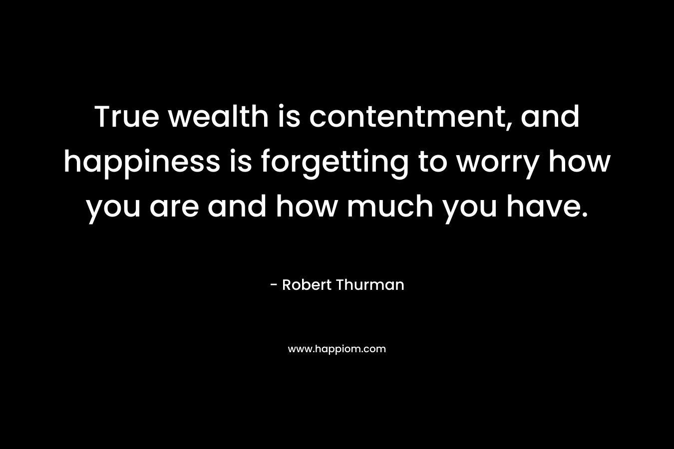 True wealth is contentment, and happiness is forgetting to worry how you are and how much you have. – Robert Thurman