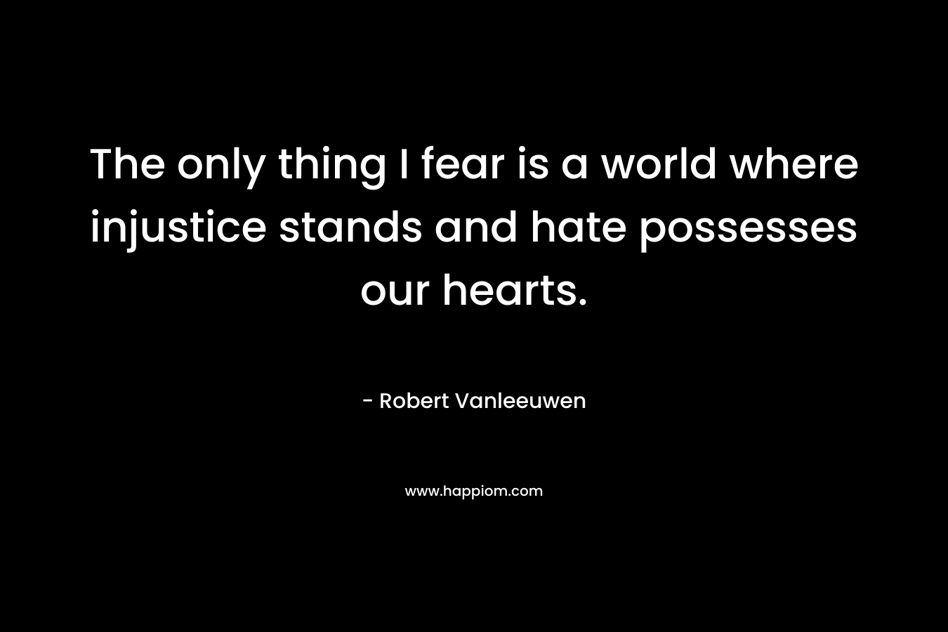 The only thing I fear is a world where injustice stands and hate possesses our hearts. – Robert Vanleeuwen