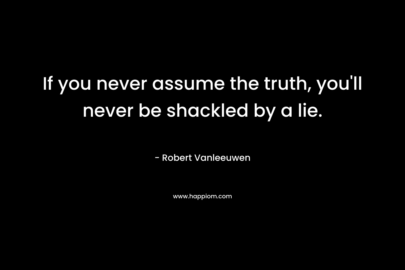 If you never assume the truth, you’ll never be shackled by a lie. – Robert Vanleeuwen