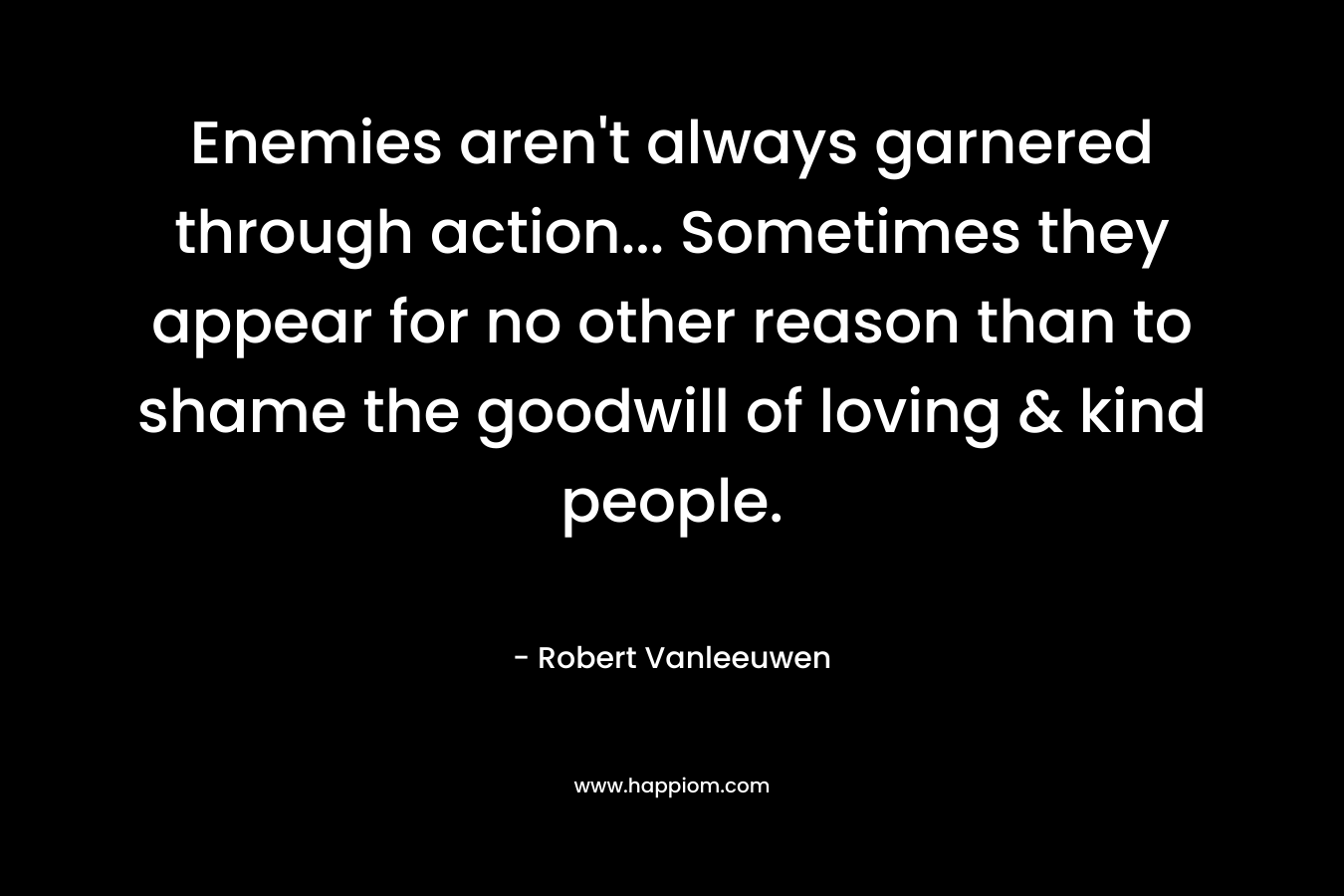 Enemies aren’t always garnered through action… Sometimes they appear for no other reason than to shame the goodwill of loving & kind people. – Robert Vanleeuwen