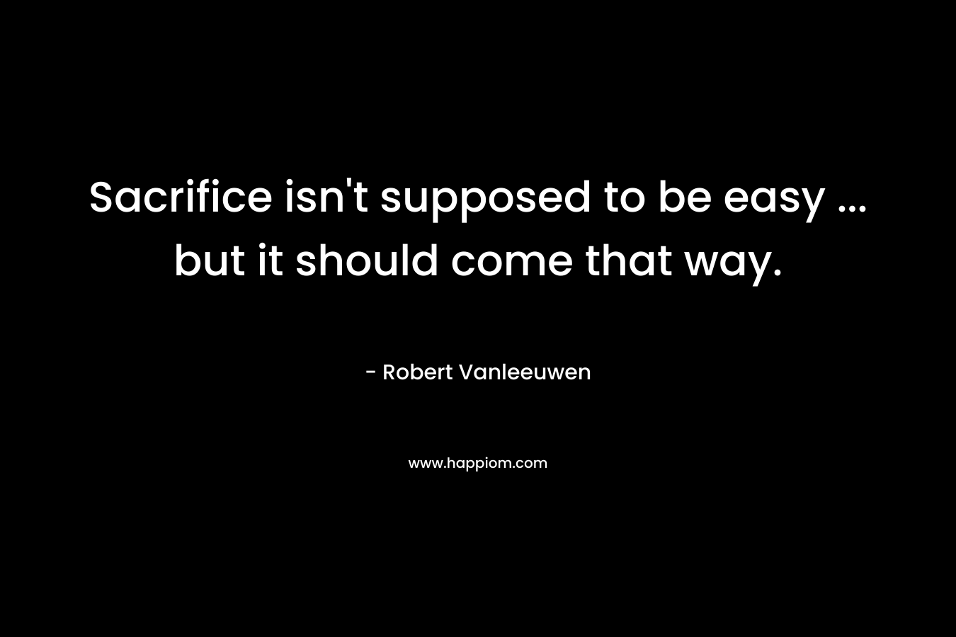 Sacrifice isn’t supposed to be easy … but it should come that way. – Robert Vanleeuwen