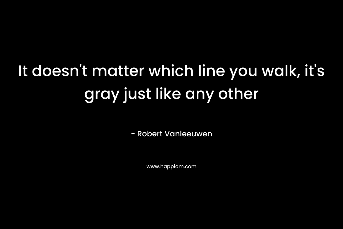It doesn’t matter which line you walk, it’s gray just like any other – Robert Vanleeuwen