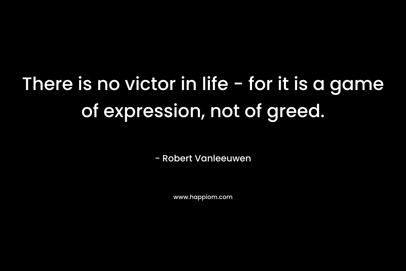 There is no victor in life – for it is a game of expression, not of greed. – Robert Vanleeuwen