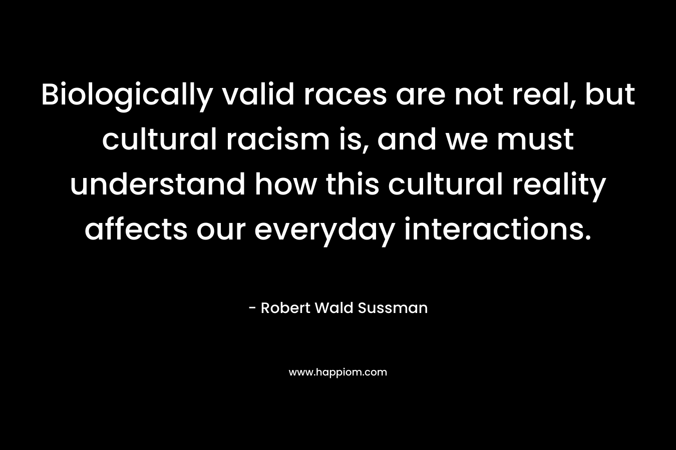 Biologically valid races are not real, but cultural racism is, and we must understand how this cultural reality affects our everyday interactions. – Robert Wald Sussman