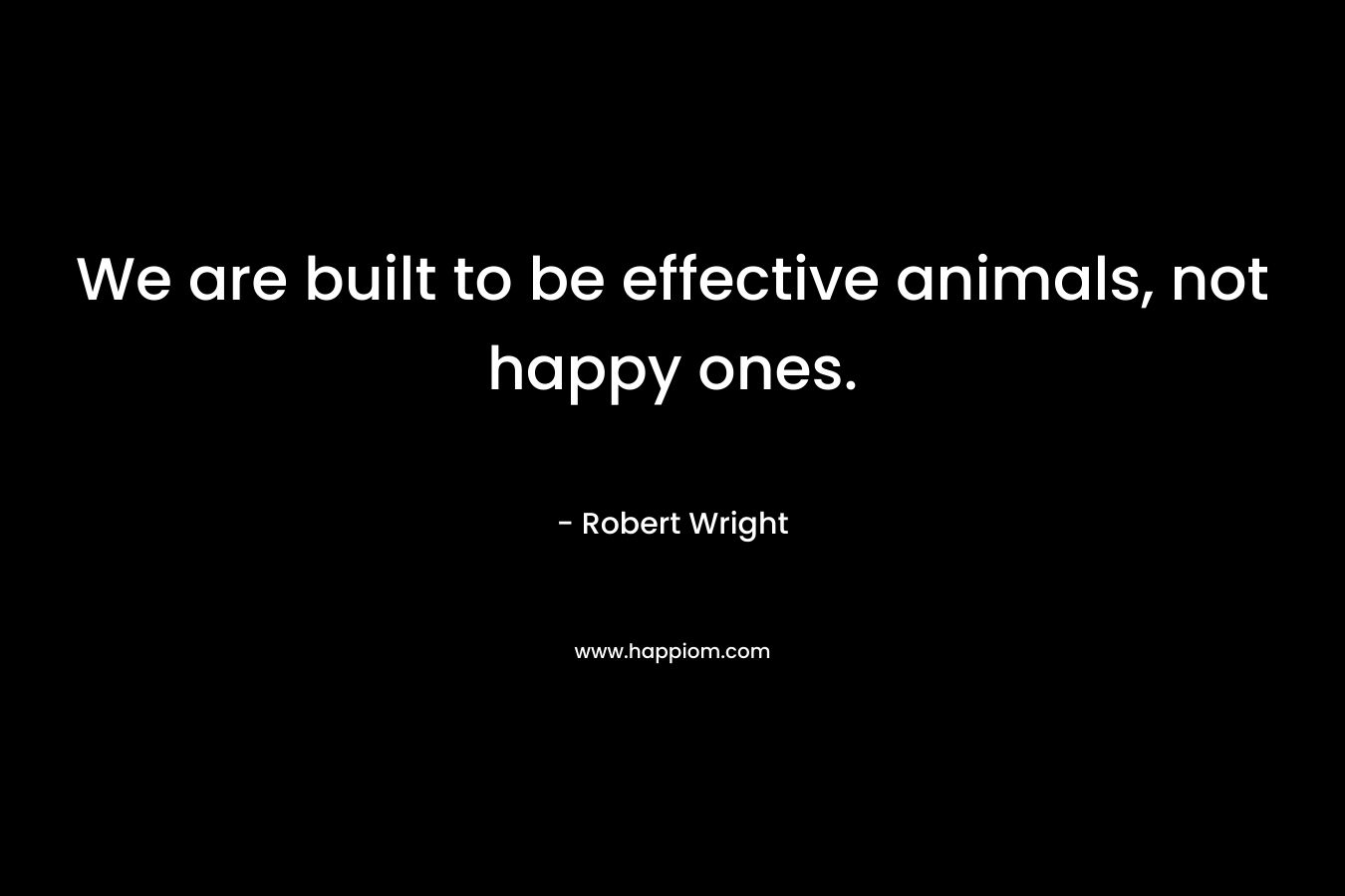 We are built to be effective animals, not happy ones.