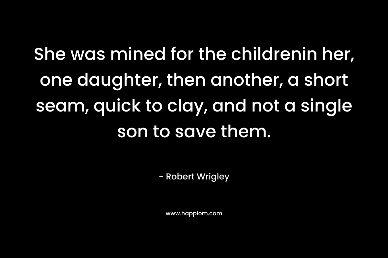 She was mined for the childrenin her, one daughter, then another, a short seam, quick to clay, and not a single son to save them. – Robert Wrigley