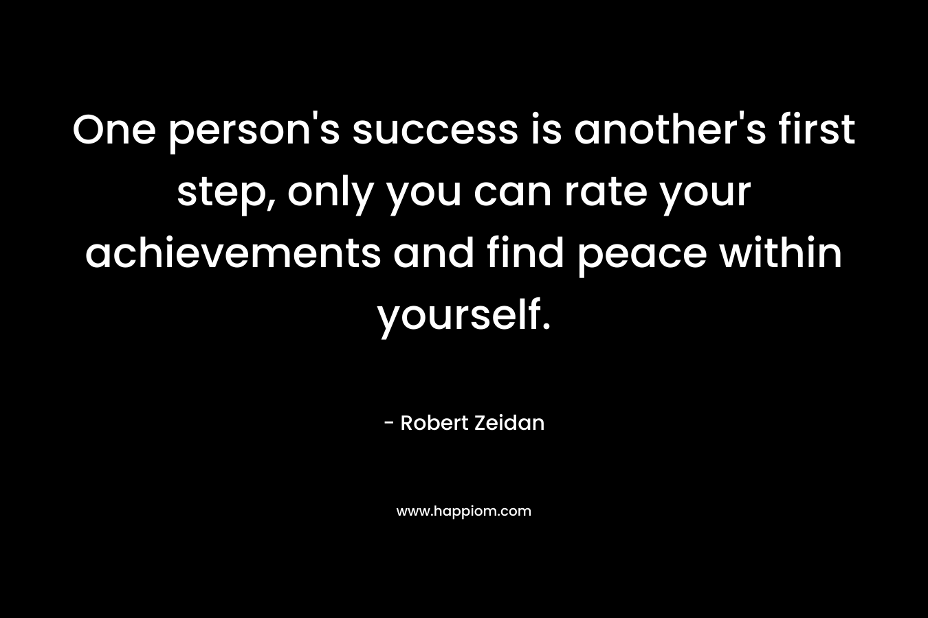 One person’s success is another’s first step, only you can rate your achievements and find peace within yourself. – Robert Zeidan