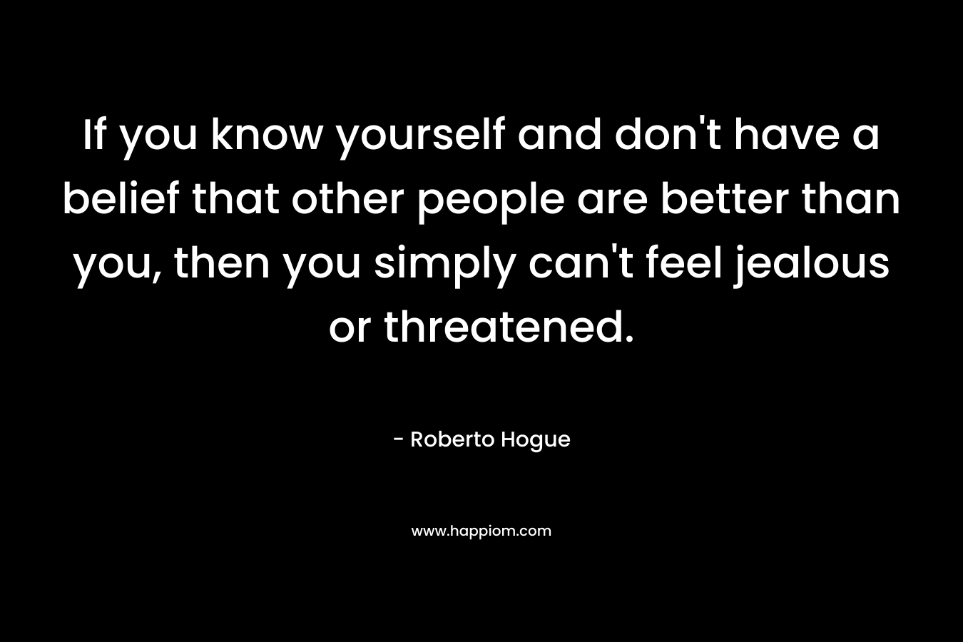 If you know yourself and don’t have a belief that other people are better than you, then you simply can’t feel jealous or threatened. – Roberto Hogue