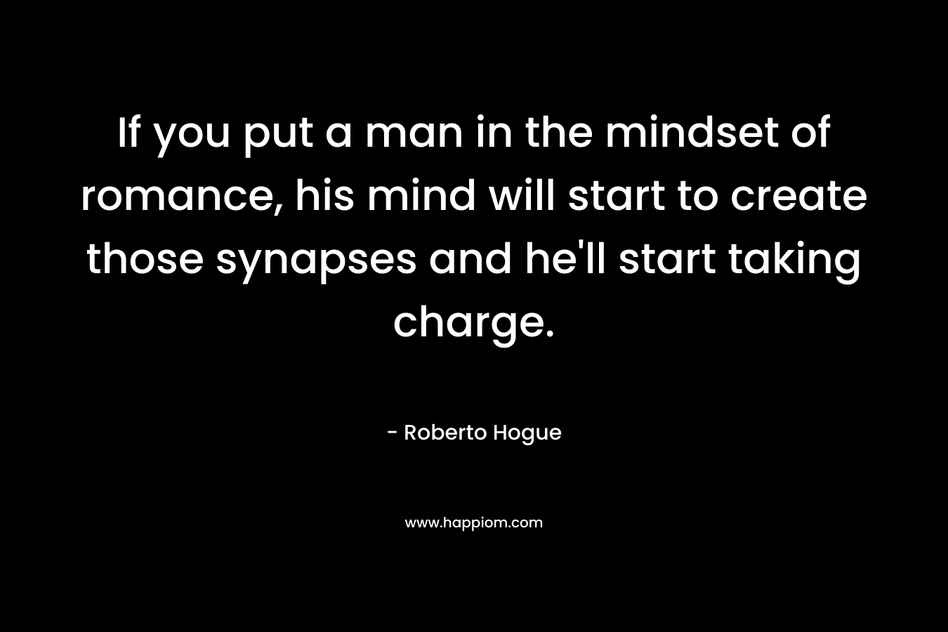 If you put a man in the mindset of romance, his mind will start to create those synapses and he’ll start taking charge. – Roberto Hogue
