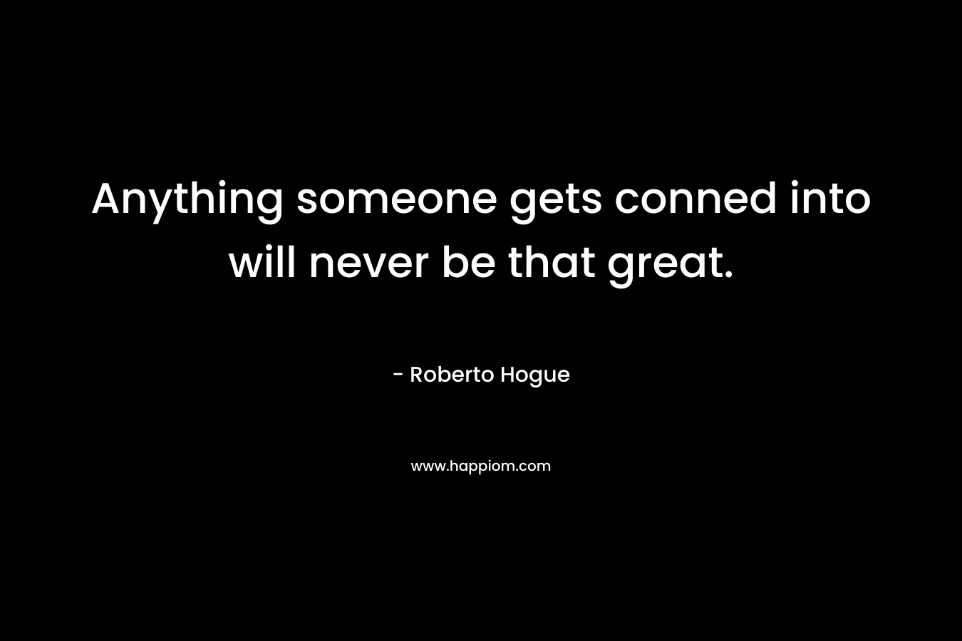 Anything someone gets conned into will never be that great. – Roberto Hogue