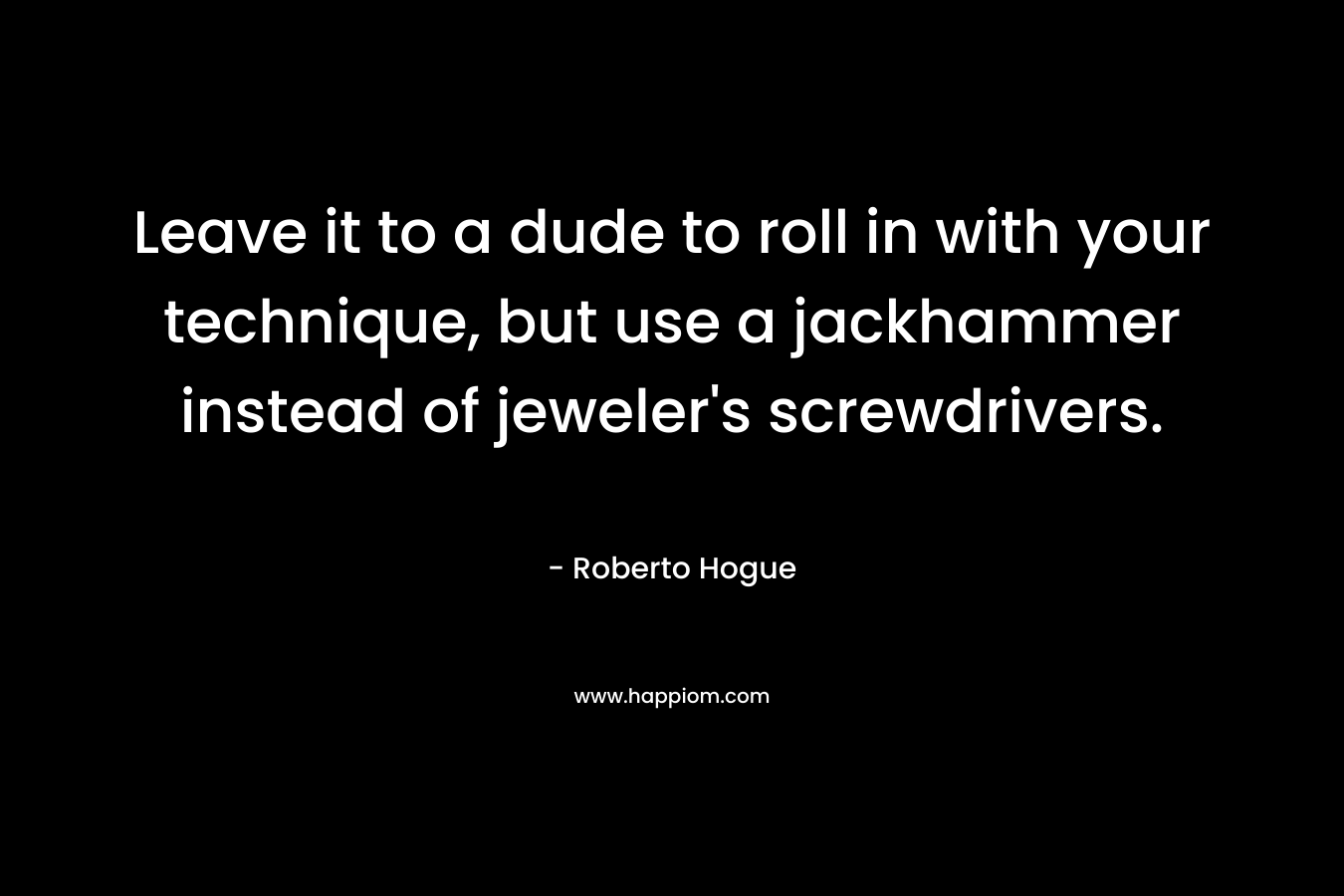 Leave it to a dude to roll in with your technique, but use a jackhammer instead of jeweler’s screwdrivers. – Roberto Hogue