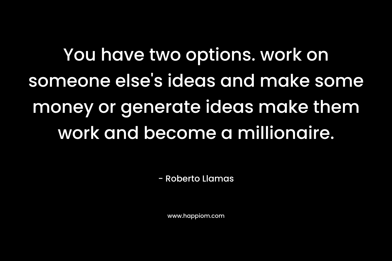 You have two options. work on someone else’s ideas and make some money or generate ideas make them work and become a millionaire. – Roberto Llamas