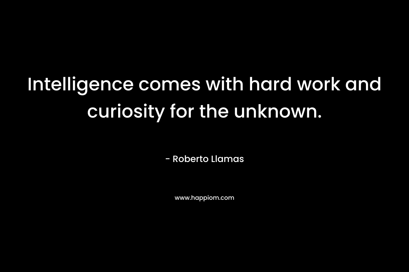 Intelligence comes with hard work and curiosity for the unknown. – Roberto Llamas