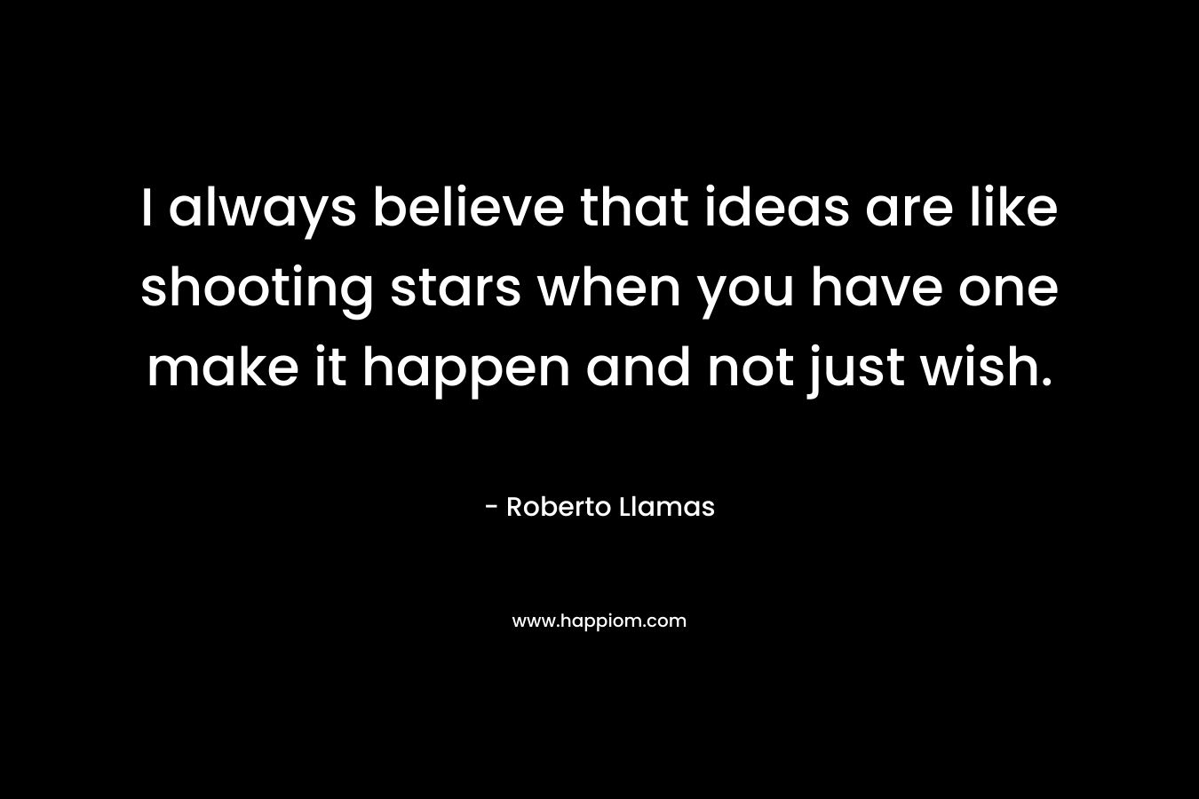 I always believe that ideas are like shooting stars when you have one make it happen and not just wish.