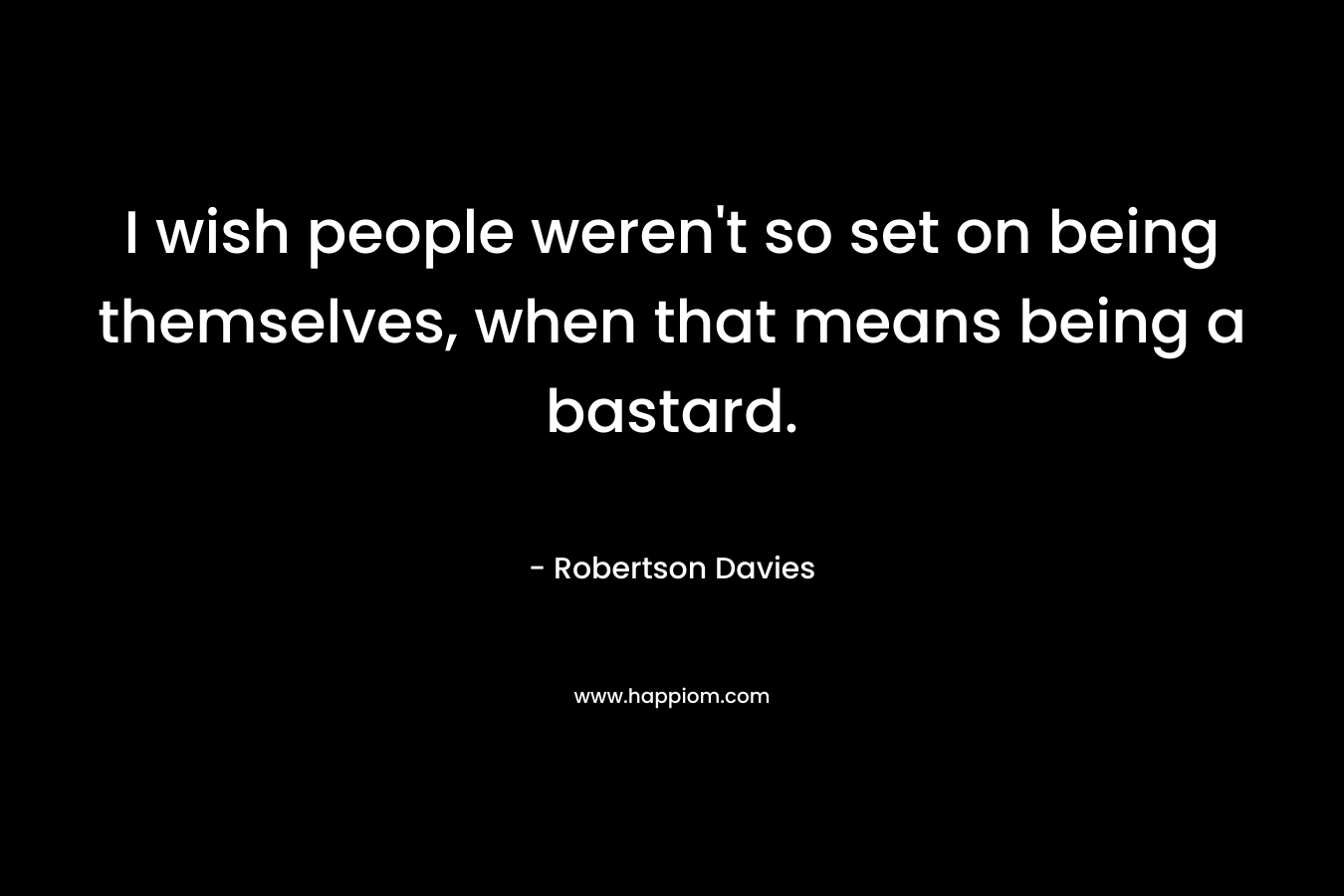 I wish people weren’t so set on being themselves, when that means being a bastard. – Robertson Davies