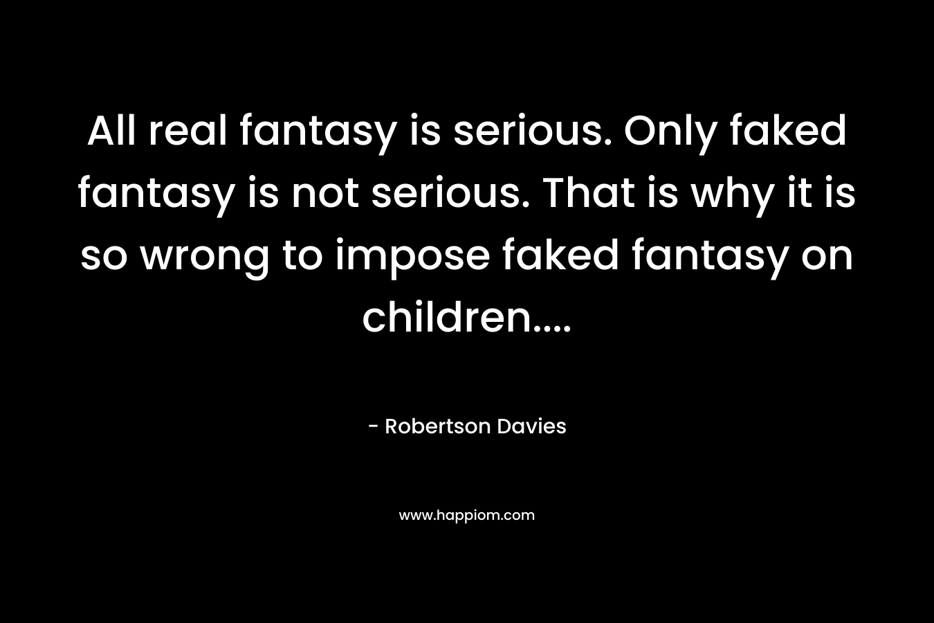 All real fantasy is serious. Only faked fantasy is not serious. That is why it is so wrong to impose faked fantasy on children…. – Robertson Davies