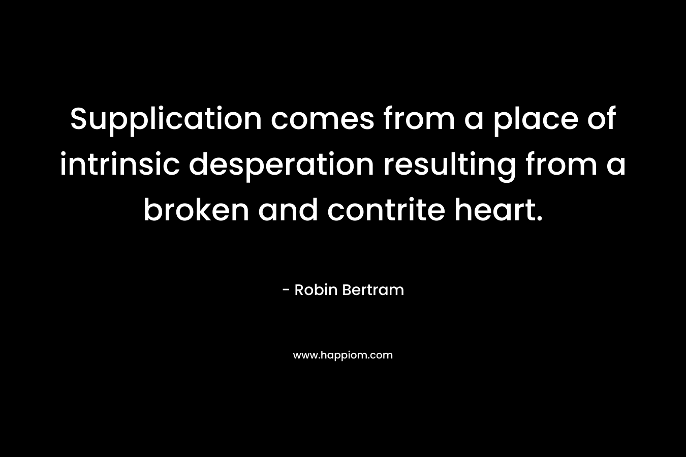 Supplication comes from a place of intrinsic desperation resulting from a broken and contrite heart. – Robin Bertram
