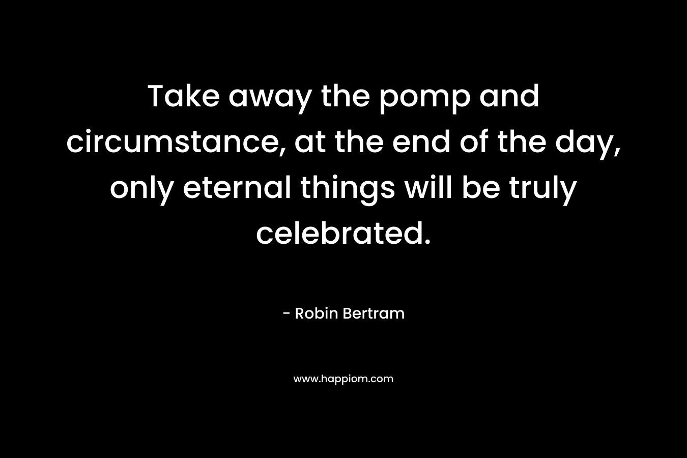 Take away the pomp and circumstance, at the end of the day, only eternal things will be truly celebrated. – Robin Bertram