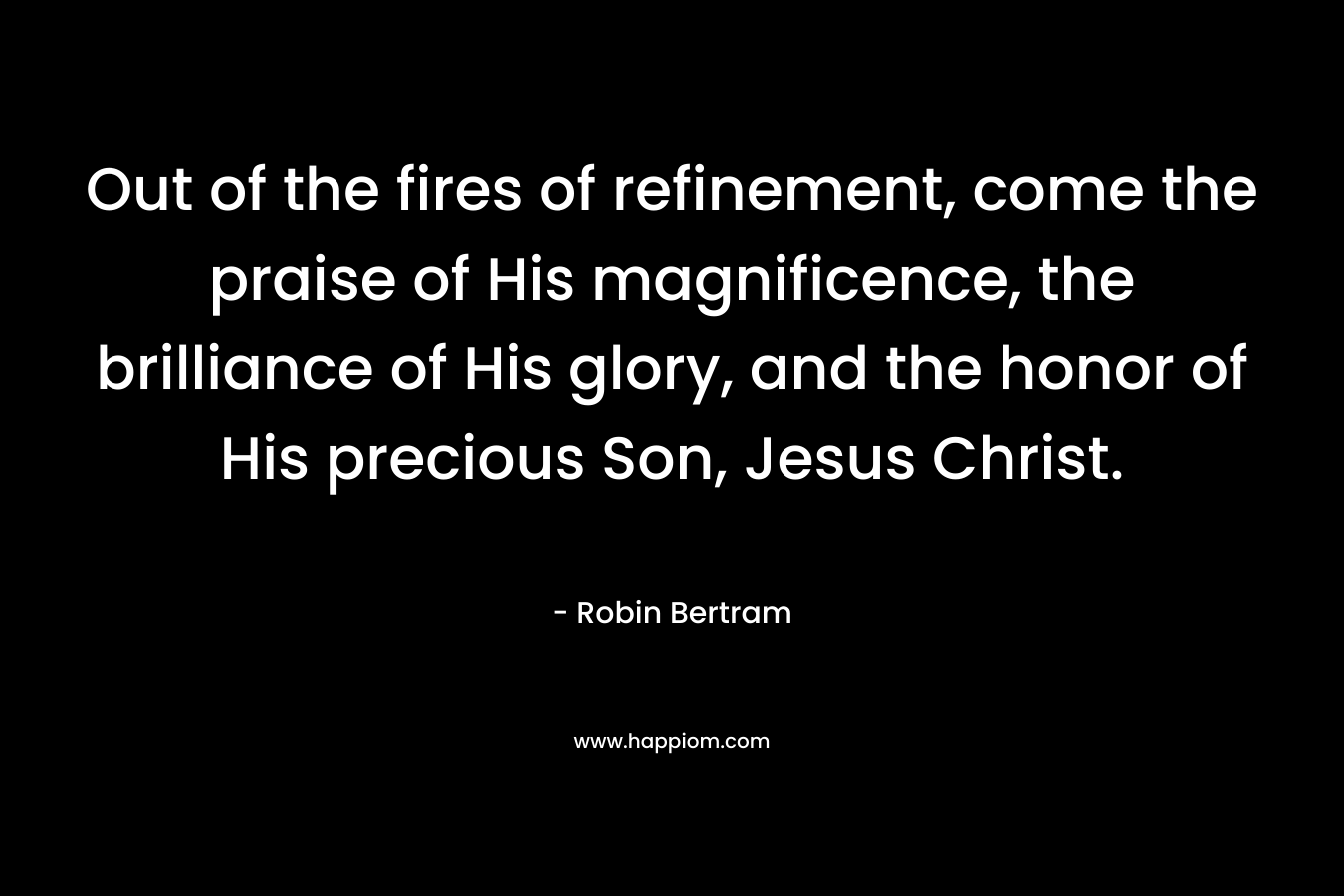 Out of the fires of refinement, come the praise of His magnificence, the brilliance of His glory, and the honor of His precious Son, Jesus Christ.