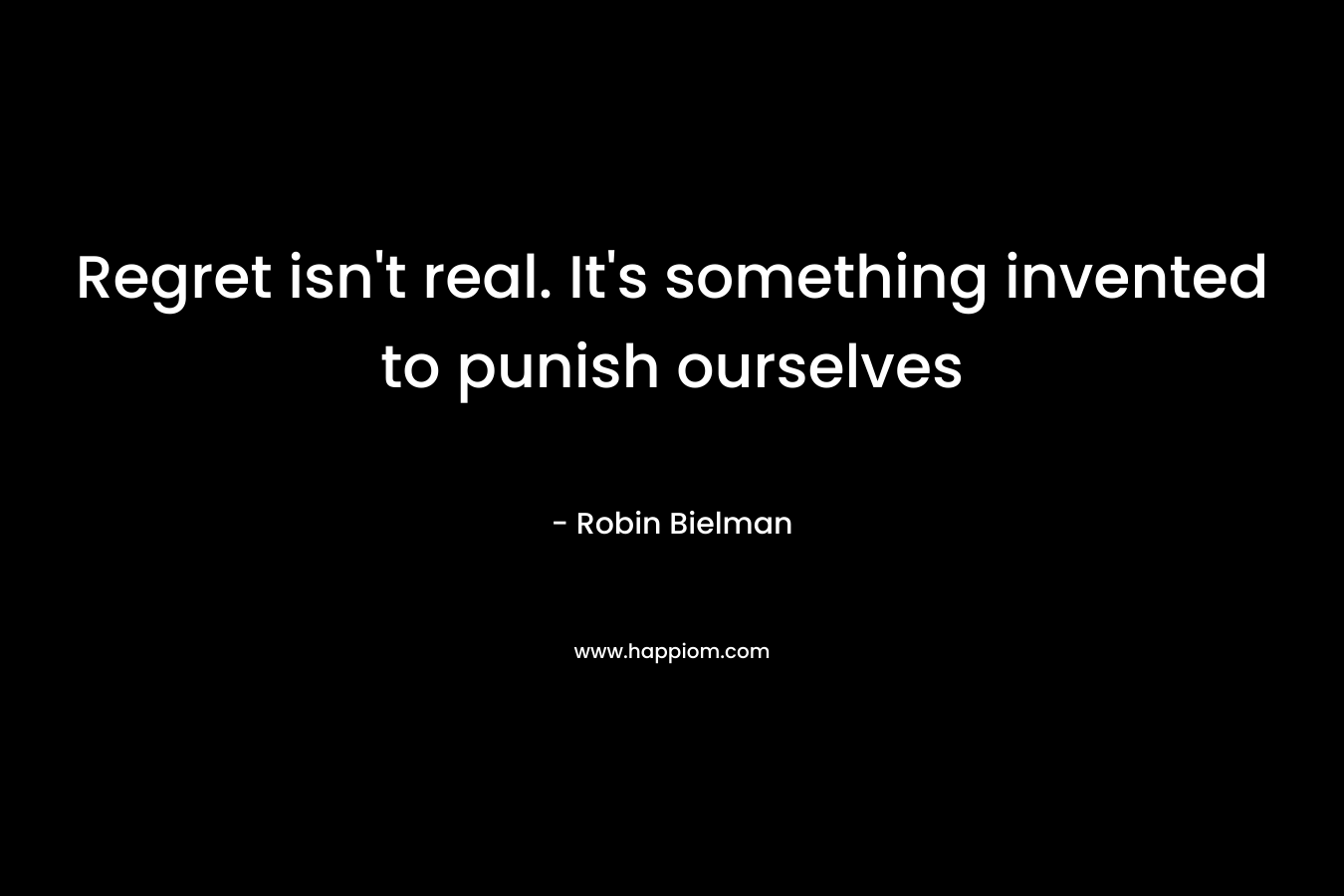Regret isn't real. It's something invented to punish ourselves