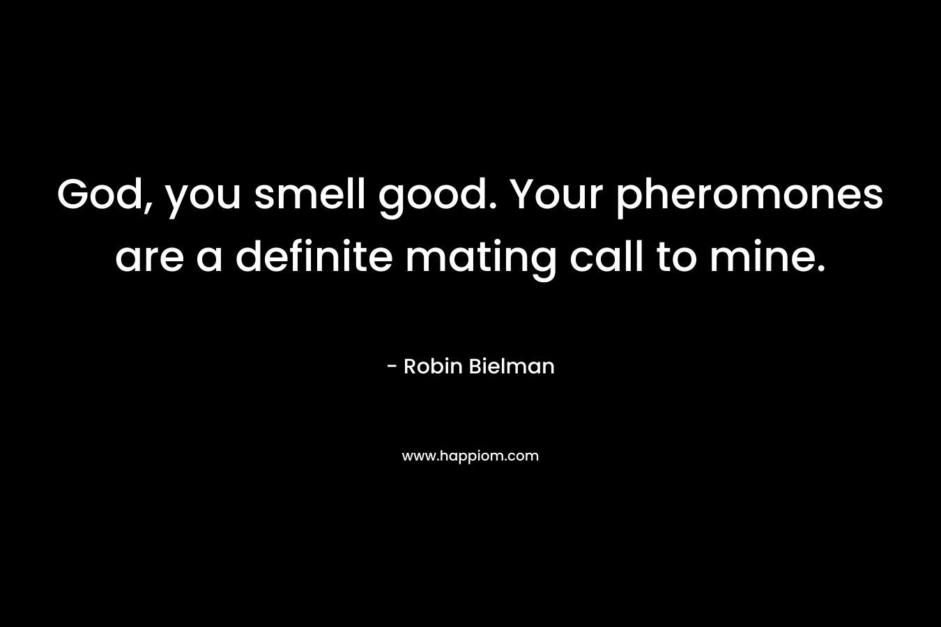 God, you smell good. Your pheromones are a definite mating call to mine.
