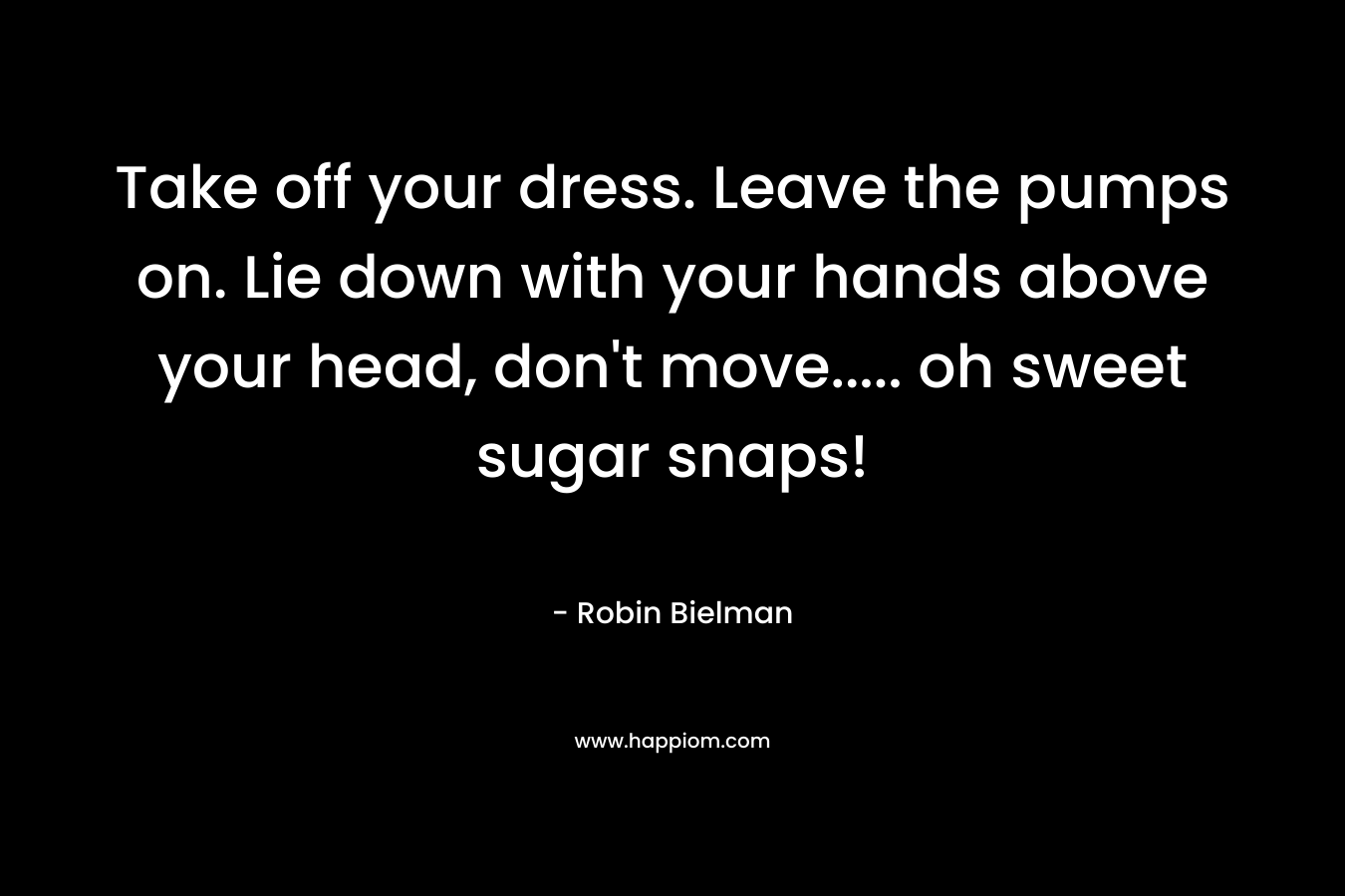 Take off your dress. Leave the pumps on. Lie down with your hands above your head, don’t move….. oh sweet sugar snaps! – Robin Bielman