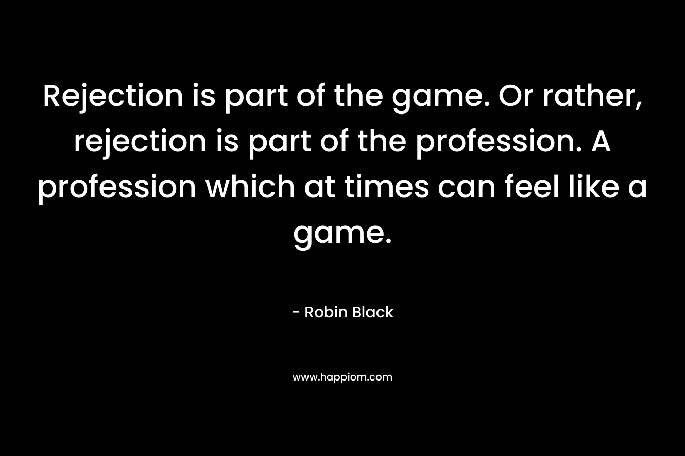 Rejection is part of the game. Or rather, rejection is part of the profession. A profession which at times can feel like a game. – Robin    Black