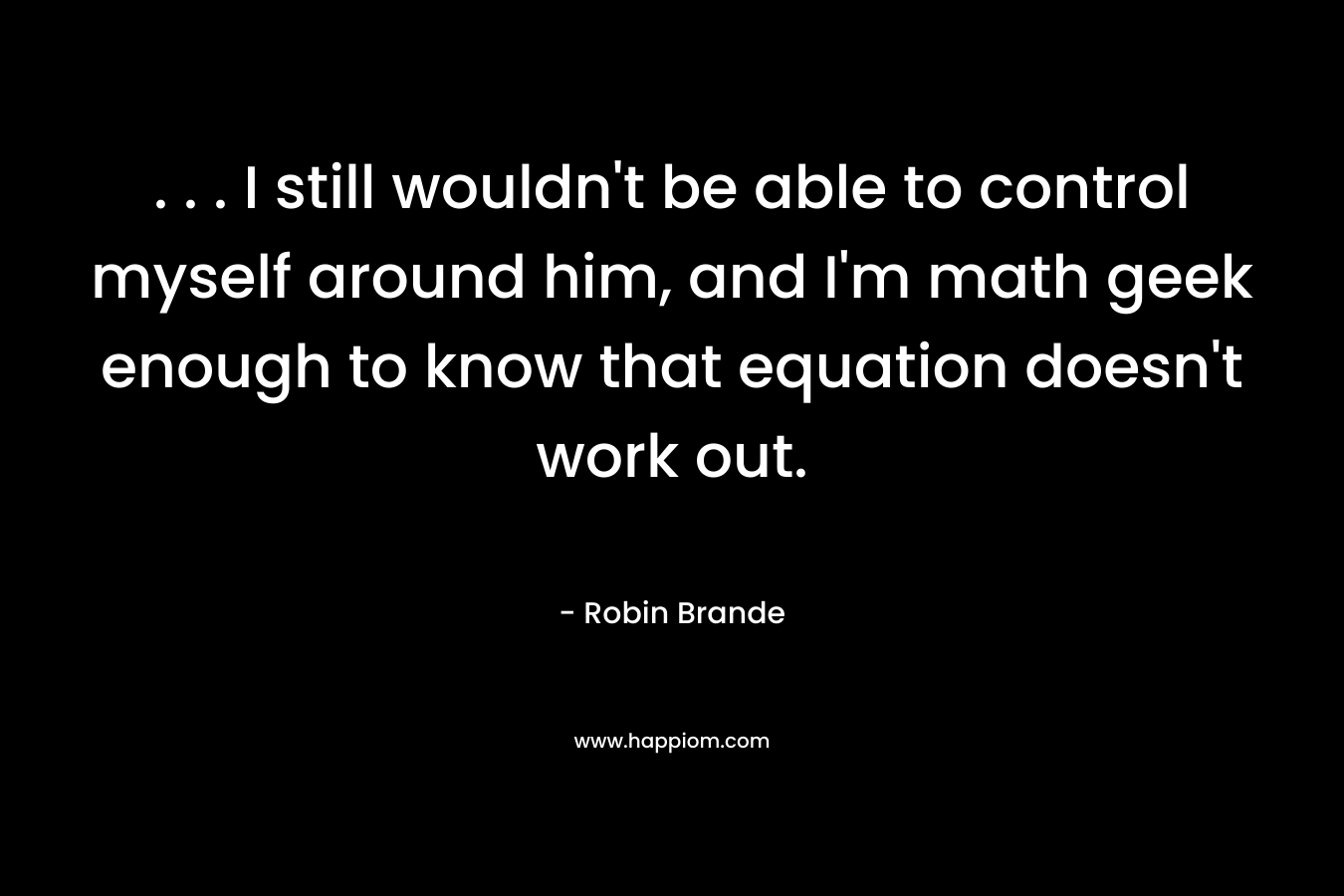 . . . I still wouldn’t be able to control myself around him, and I’m math geek enough to know that equation doesn’t work out. – Robin Brande