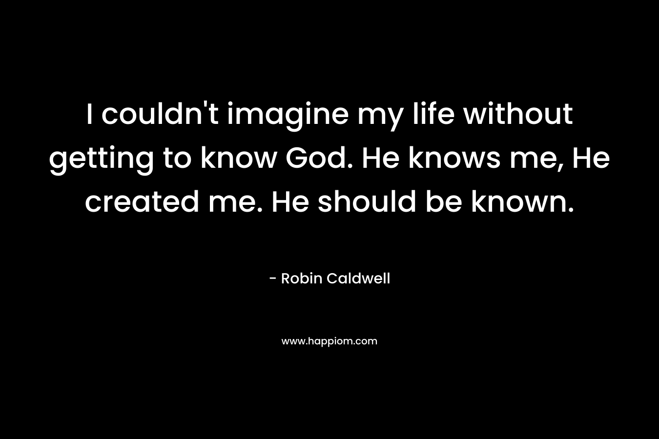 I couldn’t imagine my life without getting to know God. He knows me, He created me. He should be known. – Robin Caldwell