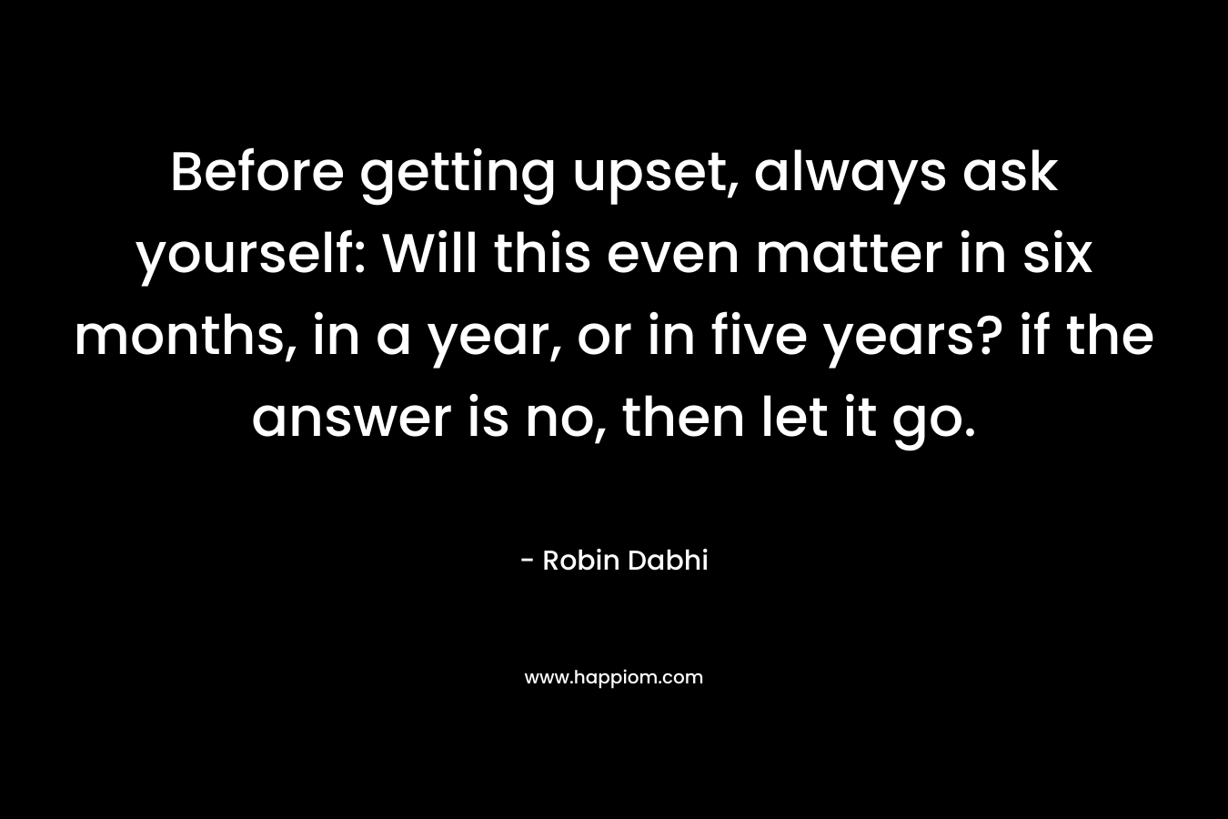 Before getting upset, always ask yourself: Will this even matter in six months, in a year, or in five years? if the answer is no, then let it go. – Robin Dabhi
