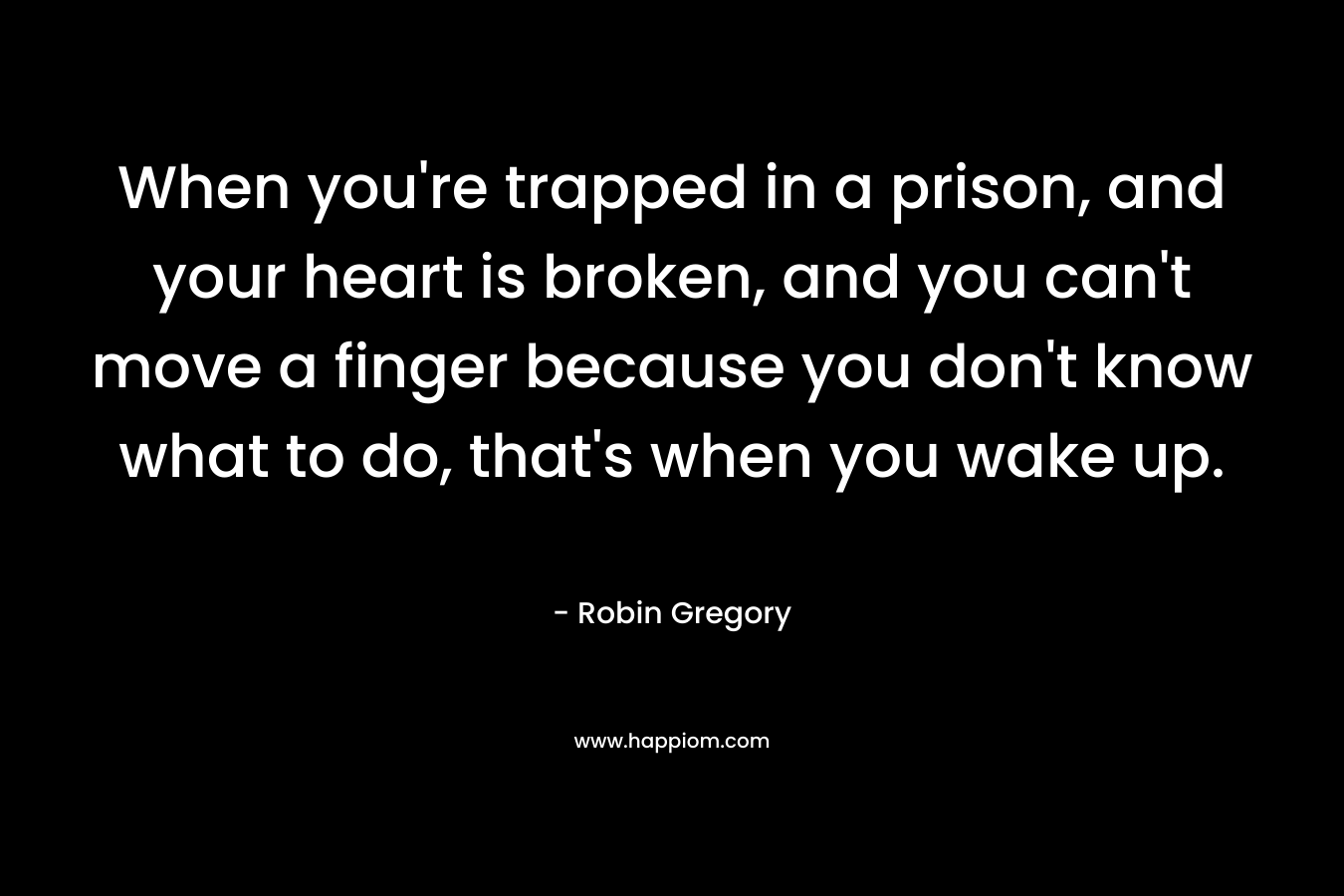 When you're trapped in a prison, and your heart is broken, and you can't move a finger because you don't know what to do, that's when you wake up.