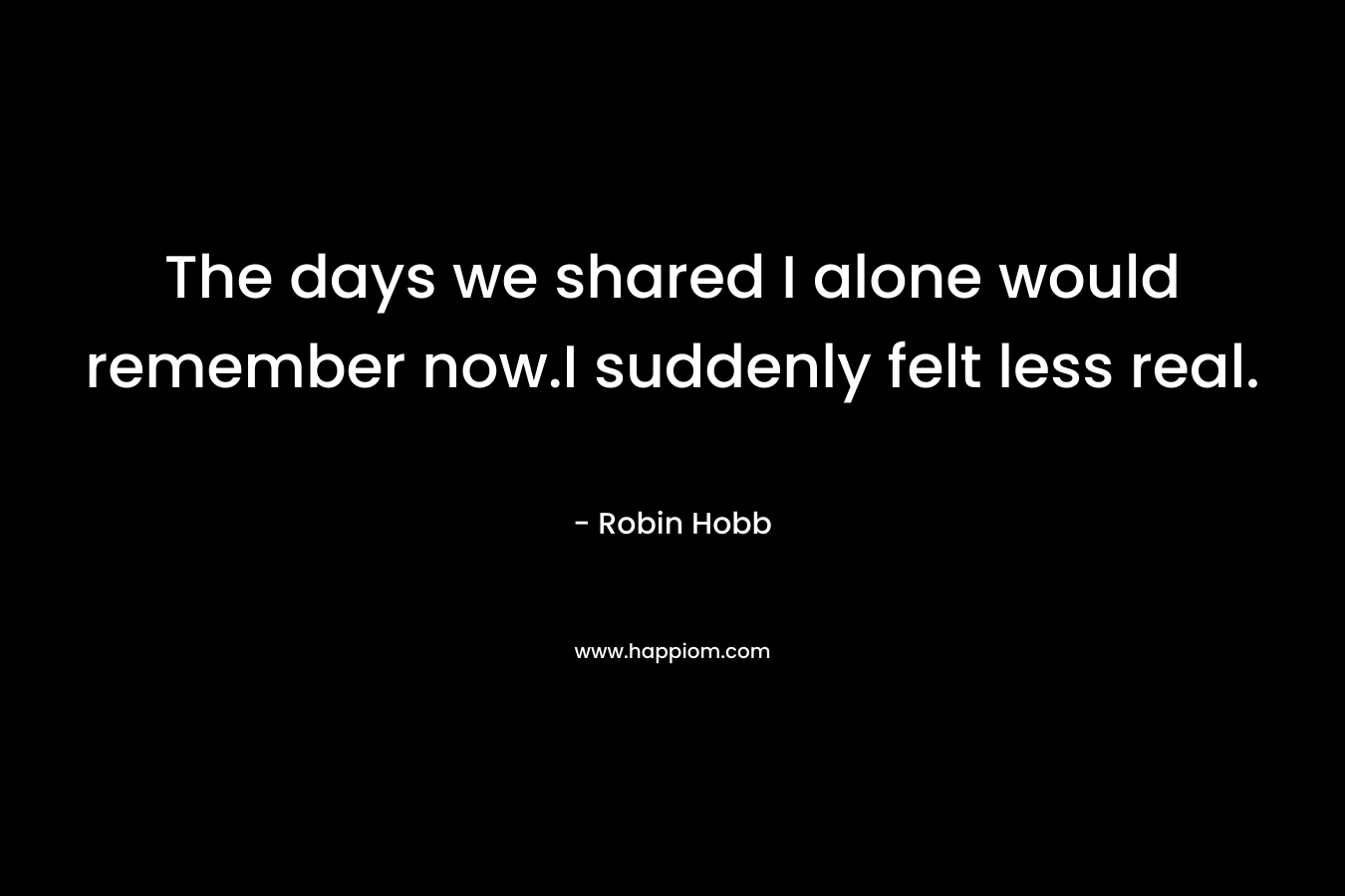 The days we shared I alone would remember now.I suddenly felt less real.