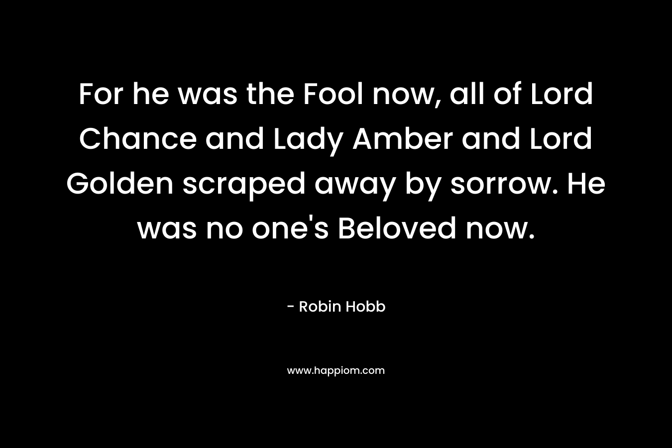 For he was the Fool now, all of Lord Chance and Lady Amber and Lord Golden scraped away by sorrow. He was no one’s Beloved now. – Robin Hobb