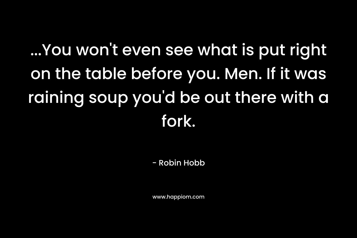 ...You won't even see what is put right on the table before you. Men. If it was raining soup you'd be out there with a fork.