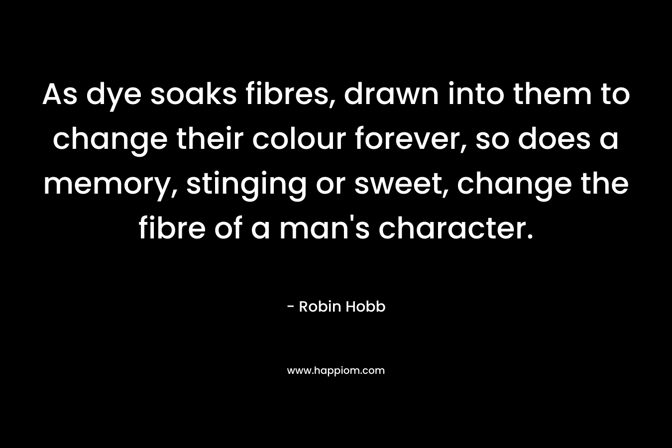 As dye soaks fibres, drawn into them to change their colour forever, so does a memory, stinging or sweet, change the fibre of a man’s character. – Robin Hobb