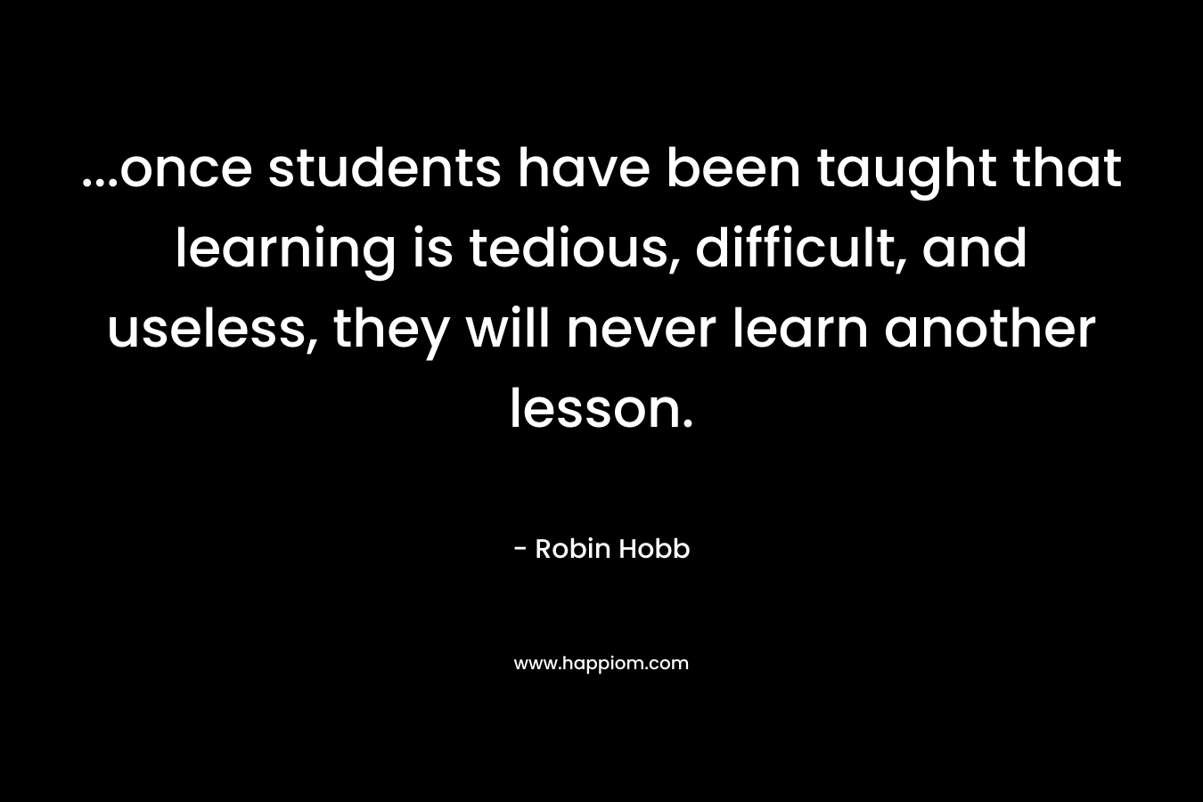 …once students have been taught that learning is tedious, difficult, and useless, they will never learn another lesson. – Robin Hobb