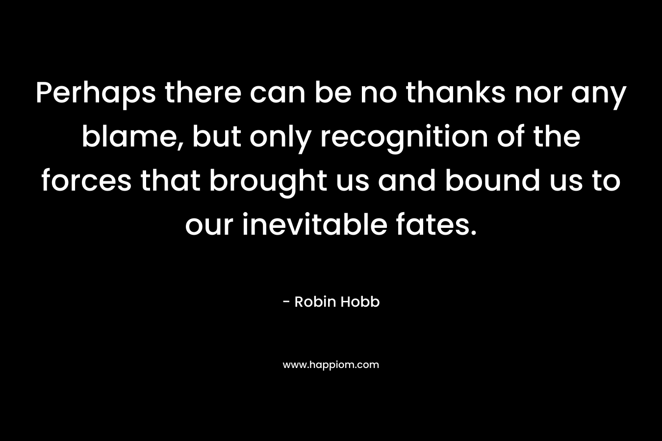 Perhaps there can be no thanks nor any blame, but only recognition of the forces that brought us and bound us to our inevitable fates. – Robin Hobb
