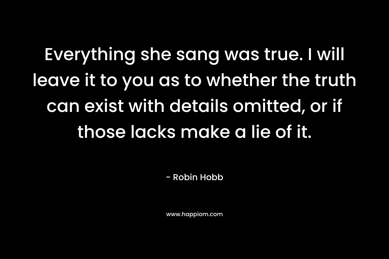Everything she sang was true. I will leave it to you as to whether the truth can exist with details omitted, or if those lacks make a lie of it. – Robin Hobb