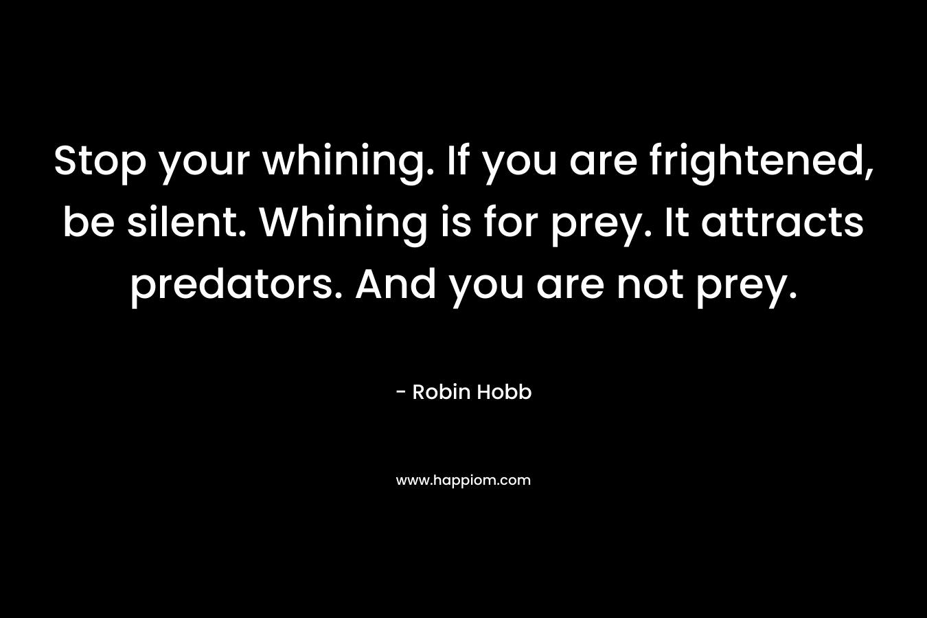 Stop your whining. If you are frightened, be silent. Whining is for prey. It attracts predators. And you are not prey.
