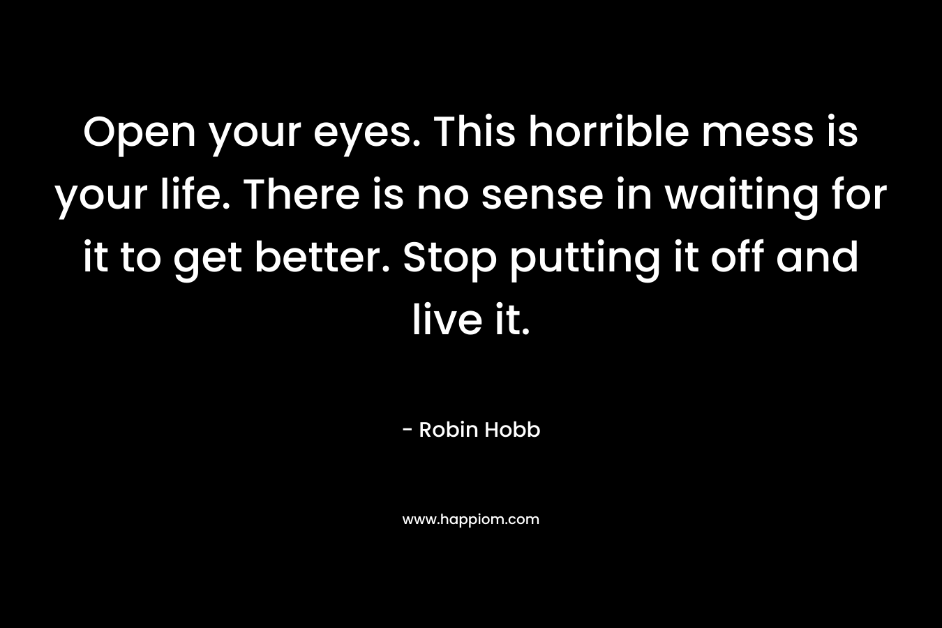 Open your eyes. This horrible mess is your life. There is no sense in waiting for it to get better. Stop putting it off and live it. – Robin Hobb