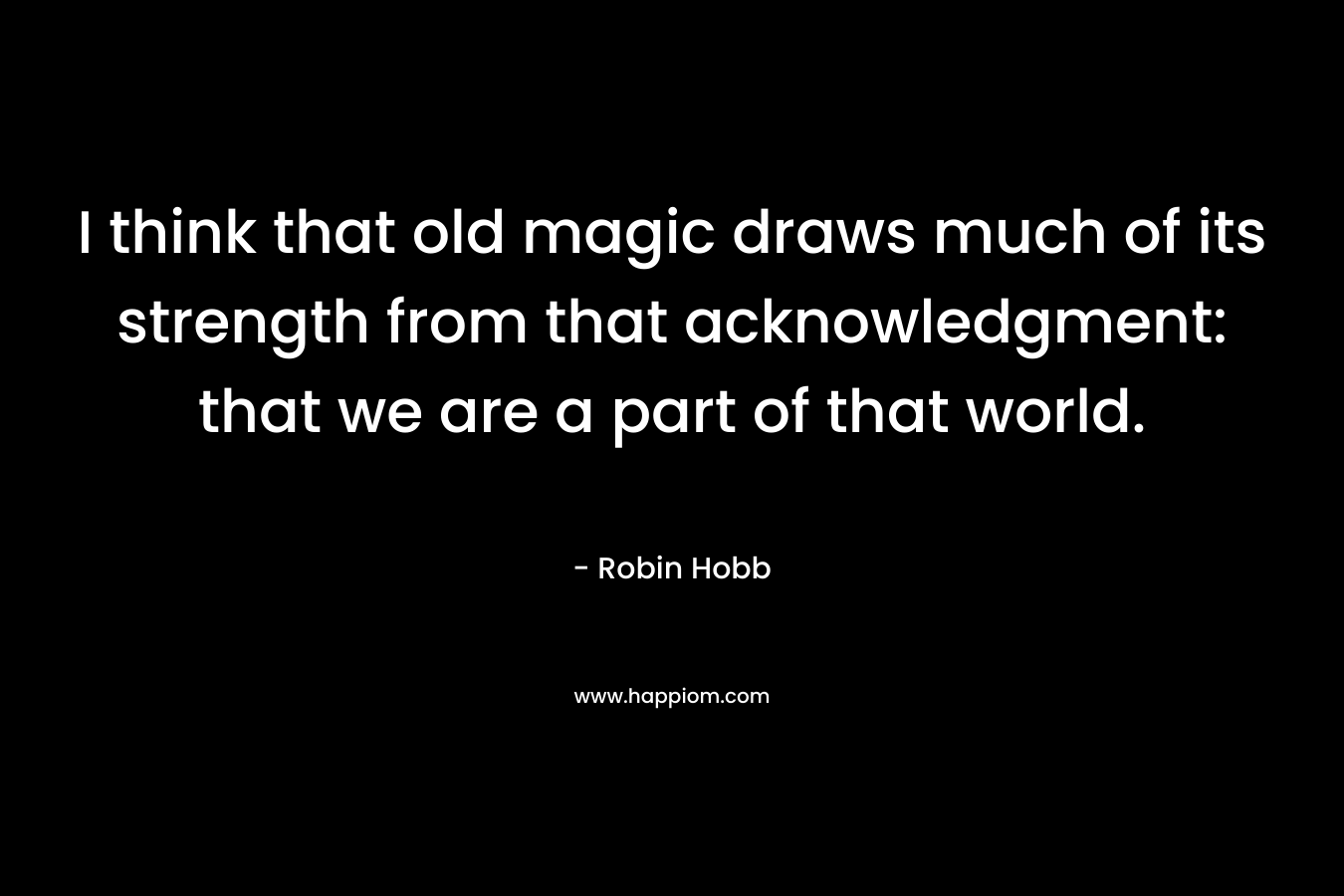 I think that old magic draws much of its strength from that acknowledgment: that we are a part of that world. – Robin Hobb