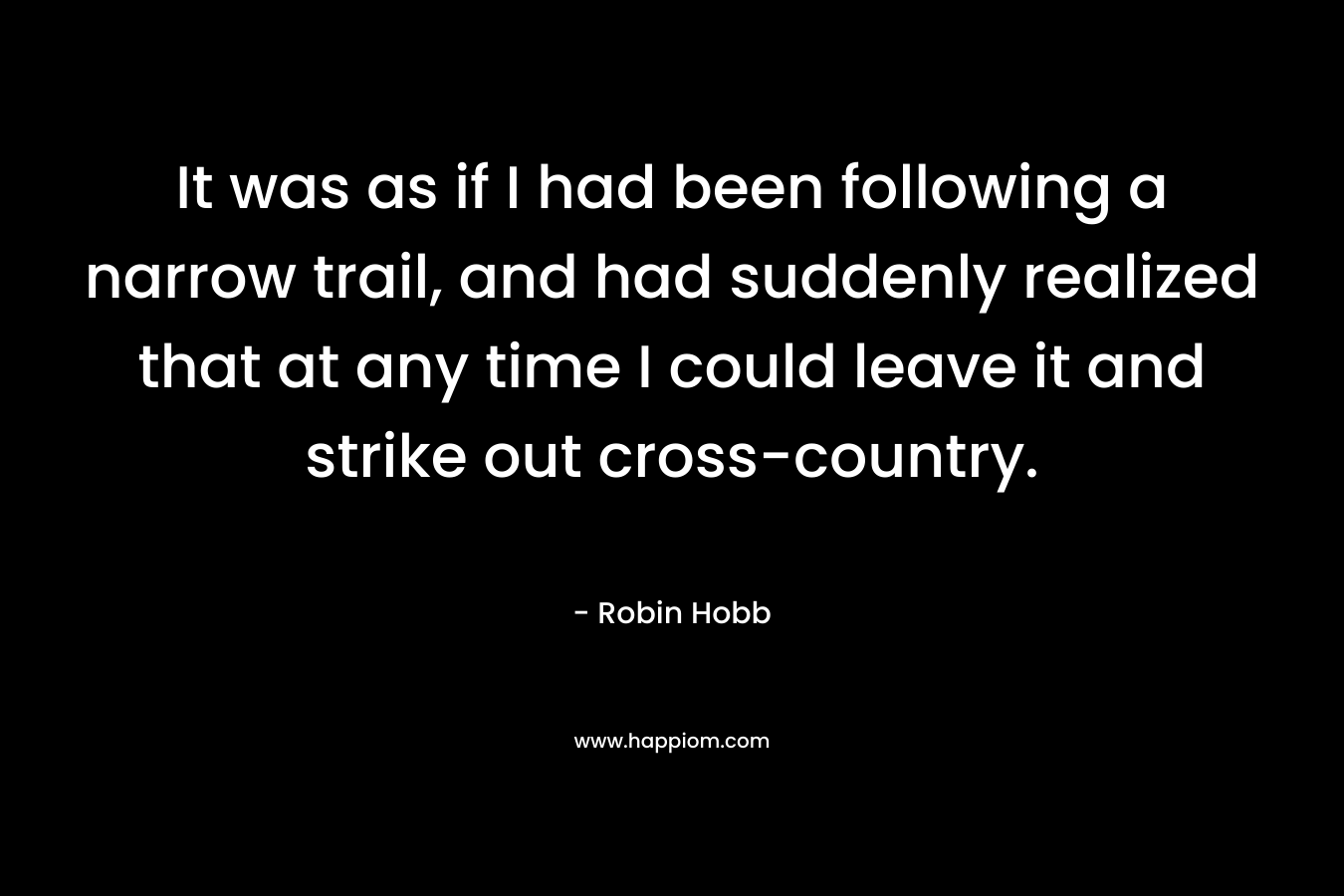 It was as if I had been following a narrow trail, and had suddenly realized that at any time I could leave it and strike out cross-country. – Robin Hobb