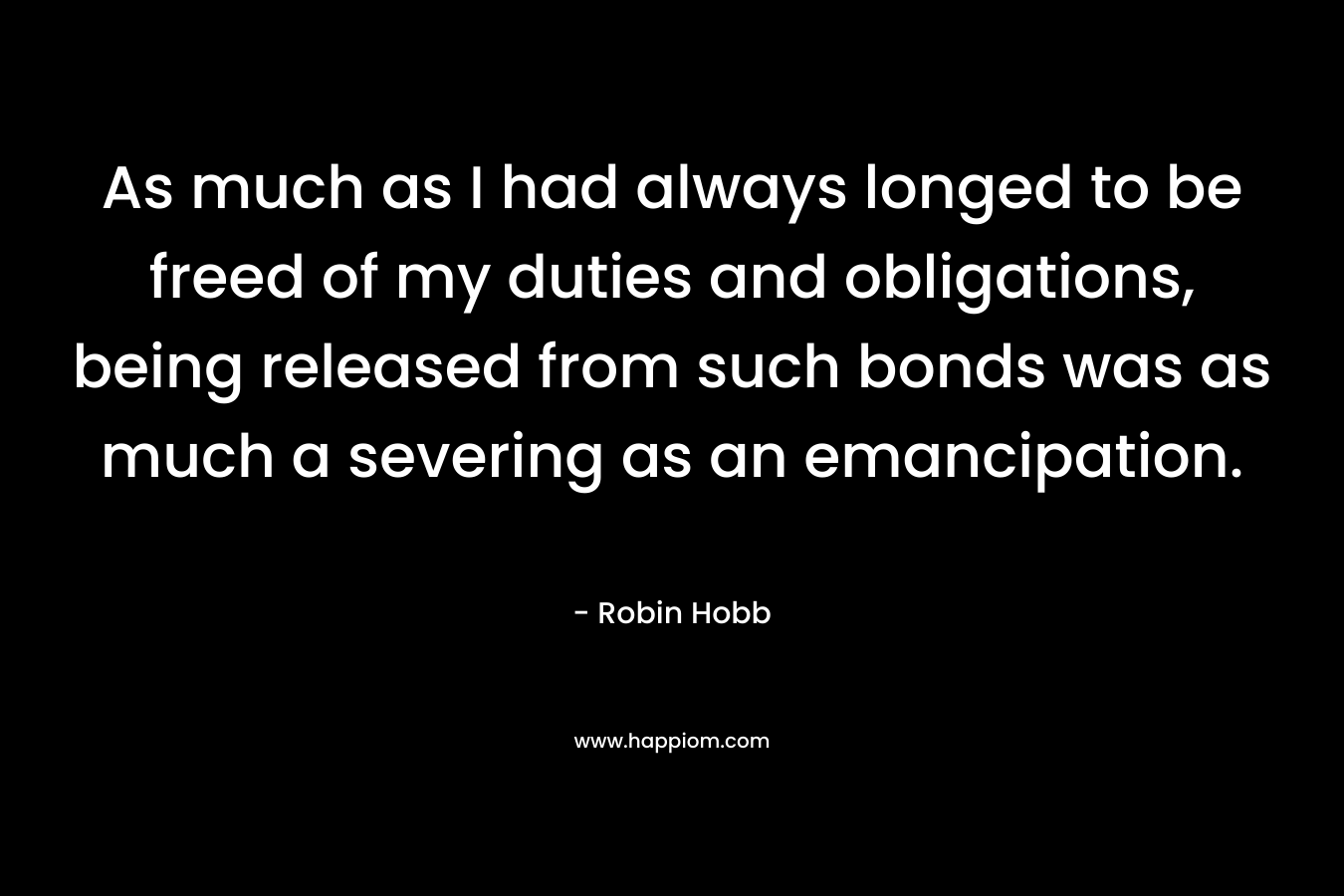 As much as I had always longed to be freed of my duties and obligations, being released from such bonds was as much a severing as an emancipation. – Robin Hobb