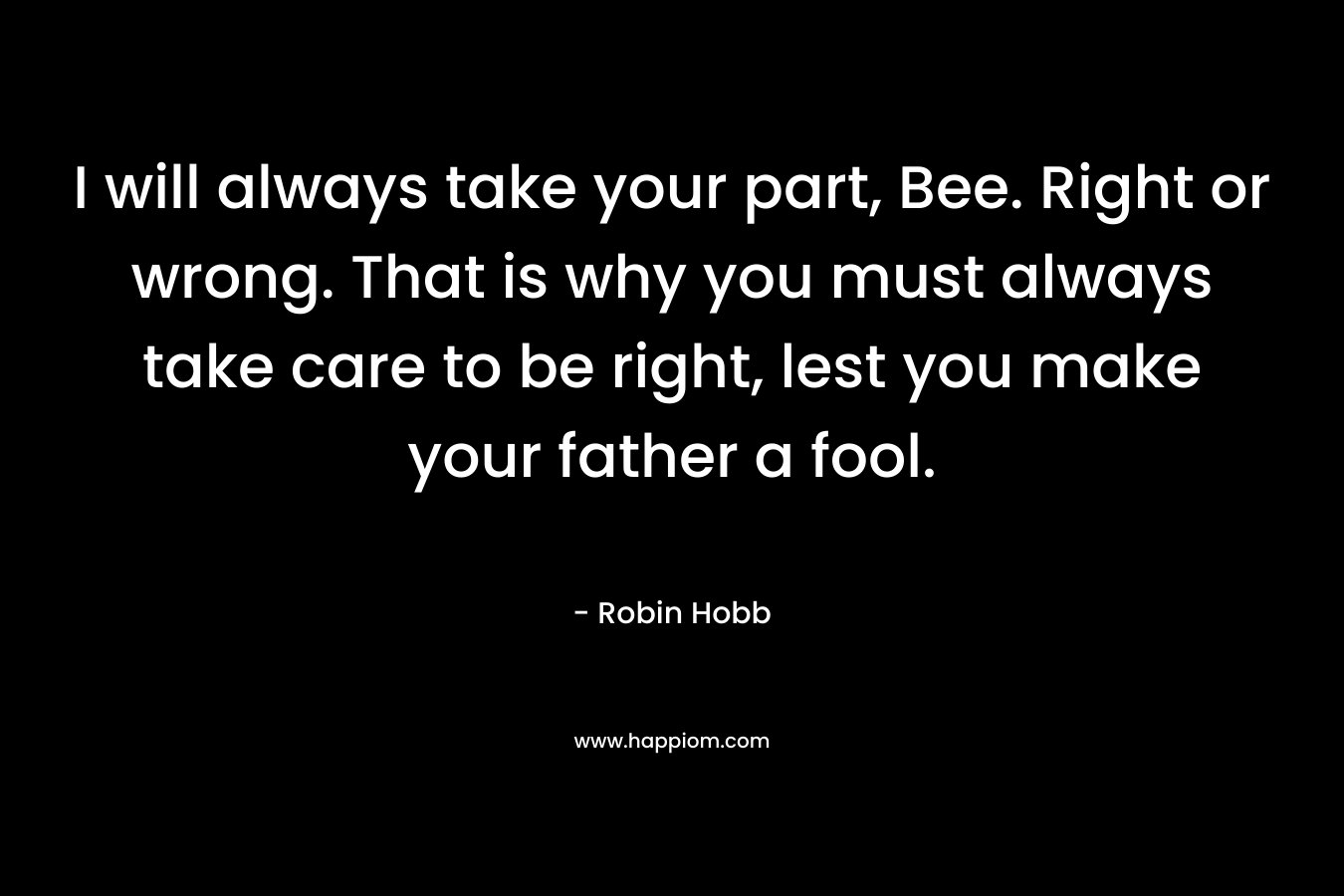 I will always take your part, Bee. Right or wrong. That is why you must always take care to be right, lest you make your father a fool. – Robin Hobb