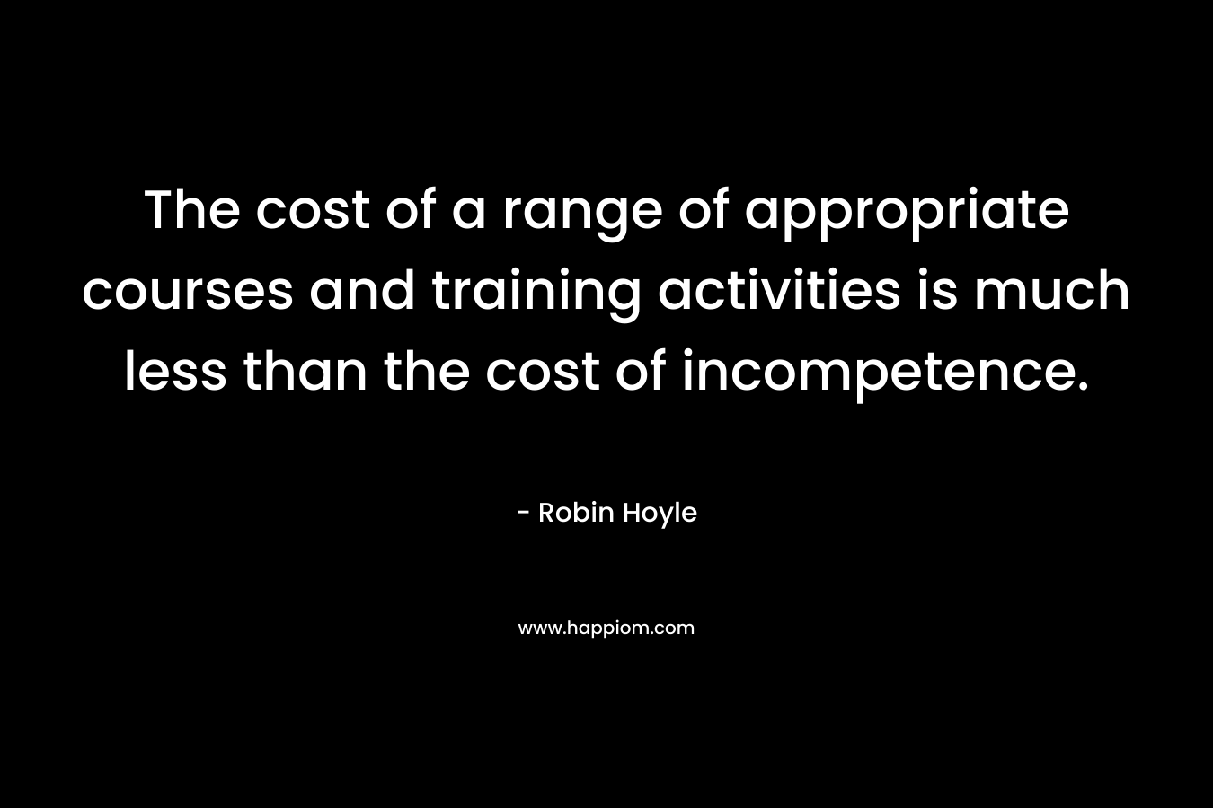 The cost of a range of appropriate courses and training activities is much less than the cost of incompetence. – Robin Hoyle