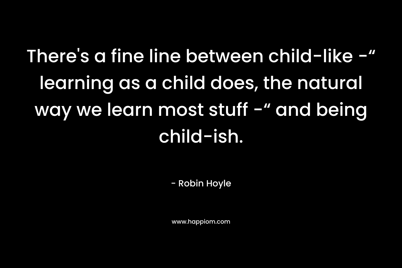 There’s a fine line between child-like -“ learning as a child does, the natural way we learn most stuff -“ and being child-ish. – Robin Hoyle